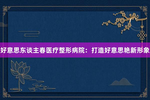好意思东谈主春医疗整形病院：打造好意思艳新形象