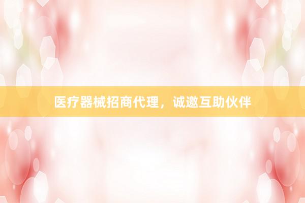 医疗器械招商代理，诚邀互助伙伴