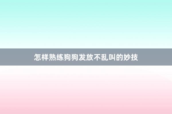 怎样熟练狗狗发放不乱叫的妙技